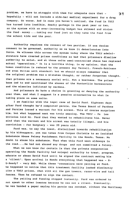 problen. ve have to.struggle vith them for adequite care that - 39 hoperully - Wil not include & side-bar medical experiment for a drug company. OF orse. And in case you Maven’t noticed, the food in ToCT has turned into inedible, deadly arbage in the past year or tvo, 25 the system vith an ever-increasing budget has skimmed and stolen the food . money ....taking our f00d just 33 they take the food from the school kids and the poor. Authority requires the consent of two parties. If one denies nt to be governed. authority as ve know it deterlorates into force. We vitness this across the eystem todsy vhers the TOCI admini- strators have creatad prison conditions so bed that prisoners disallov aUEOT ity to exist. and st thoss units semi-controlled chaos has repiaced actual “operations.” It is a terrible thing. in my opinion, that the human condition fs reduced %o the present day Terreil. French-Robinson a0 even Stiles unit standare: bot ve should alvays remember that the origine) probles vas a mistaken thaught, or rather forgotten thought. that prisons are a nece: £y soctal evil. Kot 3 bustne: he prison 00R led to and sanctioned the abuses of the Huntsville buresucrats and the = rles (nfiicted by vardens And prisoners do have a chofce in granting or denying the authority over thes. and vhat I suggest is a p taking place on some units I am familtar vieh the legal cese of David Ford. Eighteen days after Ford thought he’d completed parole. the Texas Boscd of Pardons and Paroles lssued a varrant for his arrest. This of course surprizes him. but what happened mext vas truly amszing. The TOCI - Pa les Division told Nr. Ford that they vanted to rensbilitate him. Never mind that the varrant and his orrest vas totally illegal. and his conviction - for burglary - vas 20 y Ford vas. to say the least, disinclined tovards renabiiltation br his Kidnappers. yot vas taxen from corpus Christie to an lsolated Substance Abuse Feiony Punisheent Factlity in the Hondo, Texs doubt to abuse his substance. That when this Ford vent sidevays in the oa. tve arternative to vhat is re o0 He had not abused any drugs and not committed a felony. What ve nov know for certain iz that the private corporation operating the Wondo facility had nolegal suthority to treat, proge educate or abuse David Ford until he signed the contract making him a “client™. Upon arrival in Hondo everything that happened ves - R- U-Ready? - very BAD. While these "counselors vere yelling at Ford. he happened to notice that this treatment facility looked distincely Mke 2 TOCJ prison, vhat vith all the gun tovers. razor-vire and tall fences. Then he refus he yeiltng and cu not speax to other inmate he vas handed @ paper saying his pacole vas revoxed, vithout the Norrissey to sign the contact ing stopped Instantly. Ford vas ordered to because he vaz not @ ciient. Eventuaily.